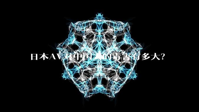 日本AV对中国人的毒害有多大？