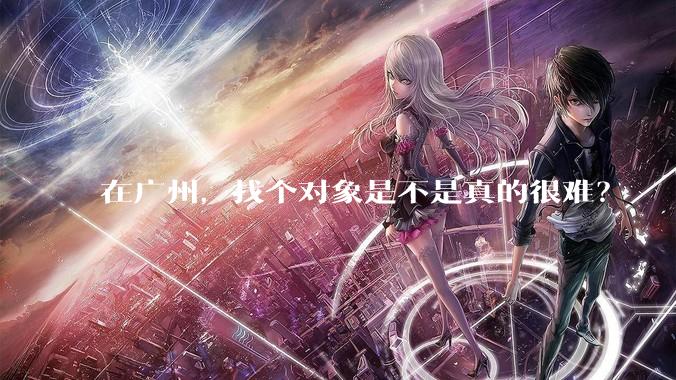 在广州，找个对象是不是真的很难？